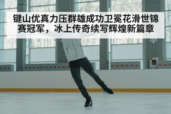 键山优真力压群雄成功卫冕花滑世锦赛冠军，冰上传奇续写辉煌新篇章